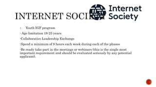 1. Youth IGF program
- Age limitation 18-25 years
-Collaborative Leadership Exchange
-Spend a minimum of 8 hours each week during each of the phases
-Be ready take part in the meetings or webinars (this is the single most
important requirement and should be evaluated seriously by any potential
applicant).
 