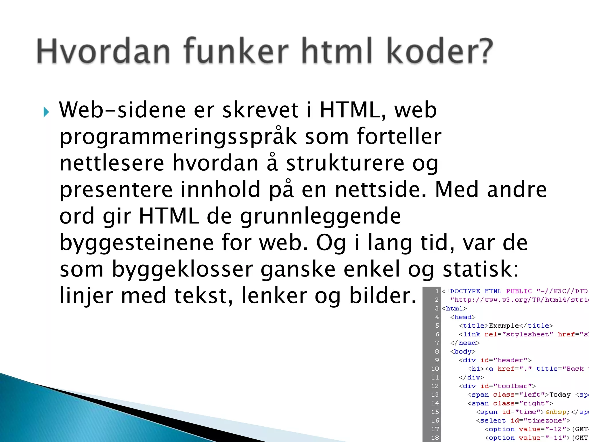 Web-sidene er skrevet i HTML, web programmeringsspråk som forteller nettlesere hvordan å strukturere og presentere innhold på en nettside. Med andre ord gir HTML de grunnleggende byggesteinene for web. Og i lang tid, var de som byggeklosser ganske enkel og statisk: linjer med tekst, lenker og bilder.Hvordan funker html koder?