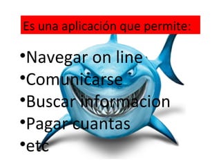 Es una aplicación que permite:

•Navegar on line
•Comunicarse
•Buscar informacion
•Pagar cuantas
•etc
 