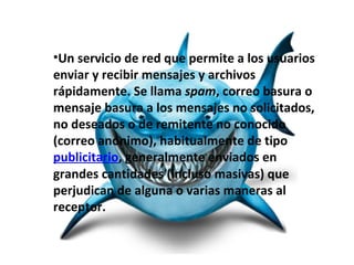 •Un servicio de red que permite a los usuarios
enviar y recibir mensajes y archivos
rápidamente. Se llama spam, correo basura o
mensaje basura a los mensajes no solicitados,
no deseados o de remitente no conocido
(correo anónimo), habitualmente de tipo
publicitario, generalmente enviados en
grandes cantidades (incluso masivas) que
perjudican de alguna o varias maneras al
receptor.
 