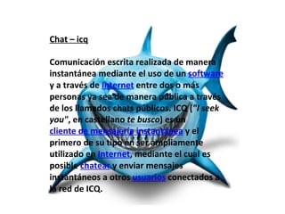 Chat – icq

Comunicación escrita realizada de manera
instantánea mediante el uso de un software
y a través de Internet entre dos o más
personas ya sea de manera pública a través
de los llamados chats públicos. ICQ ("I seek
you", en castellano te busco) es un
cliente de mensajería instantánea y el
primero de su tipo en ser ampliamente
utilizado en Internet, mediante el cual es
posible chatear y enviar mensajes
instantáneos a otros usuarios conectados a
la red de ICQ.
 