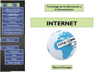 Internet              Tecnología de la Informacion y
 ¿Qué es Internet?            la Comunicacion
  ¿Cómo funciona
     Internet?
   ¿Cómo nace
     Internet?
 El impacto social de
       Internet
  Características       INTERNET
Ventajas de Internet
Principales servicios


  Web 1.0


  Web 2.0
      Webquest
          Wiki
         Blogs
    Redes Sociales

                             Marcos Portugal
 