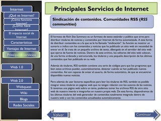 Internet                 Principales Servicios de Internet
 ¿Qué es Internet?
  ¿Cómo funciona         Sindicación de contenidos. Comunidades RSS (RSS
     Internet?           communities)
   ¿Cómo nace
     Internet?
 El impacto social de
       Internet         El formato de Rich Site Summary es un formato de texto estándar y público que sirve para
                        distribuir titulares de noticias y contenidos por Internet de forma automatizada. A esta forma
  Características       de distribuir contenidos es a la que se le ha llamado "sindicación". Su función es mostrar un
                        sumario o índice con los contenidos y noticias que ha publicado un sitio web sin necesidad de
Ventajas de Internet    entrar en él. Se trata de un pequeño archivo de texto, albergado en el servidor del sitio web
                        que ejerce de fuente de noticias. Dentro de este archivo, los editores del sitio web colocan,
Principales servicios   de una forma ordenada y estructurada, los titulares y una pequeña descripción de los últimos
                        contenidos que han publicado en su web.

                        Además de titulares, RSS también contiene una serie de códigos para que los programas que
  Web 1.0               leen estos archivos puedan, automáticamente, detectar cuándo se han publicado nuevos
                        contenidos. Así son capaces de avisar al usuario, de forma automática, de que se encuentran
                        disponibles nuevas noticias.

  Web 2.0               Pero además de usar lectores específicos para leer los titulares de RSS, también es posible
                        integrar estos titulares en páginas web que no tengan relación con los autores de las noticias.
      Webquest          Si tenemos una página web sobre un tema, podemos tomar los archivos RSS de otro sitio
                        web de nuestro interés e integrarlos en nuestra propia web. De esta forma, dispondremos de
          Wiki          los últimos titulares del web generador de contenidos totalmente integrado dentro de
                        nuestra web y con los contenidos actualizados automáticamente.
         Blogs
    Redes Sociales

                          Volver                                                                       Continuar
 