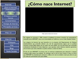 Internet                      ¿Cómo nace Internet?
 ¿Qué es Internet?
  ¿Cómo funciona
     Internet?
   ¿Cómo nace
     Internet?
 El impacto social de
       Internet
  Características
Ventajas de Internet
Principales servicios


  Web 1.0                                                Video sobre la historia de internet


                        Sus orígenes se remontan a 1969, cuando se estableció la primera conexión de computadoras,
  Web 2.0               conocida como ARPANET, entre tres universidades en California y una en Utah, Estados Unidos.

      Webquest          Los orígenes de Internet hay que buscarlos en un proyecto del Departamento de Defensa
                        estadounidense que pretendía obtener una red de comunicaciones segura que se pudiese
          Wiki          mantener aunque fallase alguno de sus nodos. Así nació ARPA, una red informática que conectaba
                        ordenadores localizados en sitios dispersos y que operaban sobre distintos sistemas operativos,
         Blogs          de tal manera que cada ordenador se podía conectar a todos los demás.

    Redes Sociales      El mito de que ARPANET, la primera red, se construyo simplemente para sobrevivir a ataques
                        nucleares sigue siendo muy popular. Sin embargo, este no fue el único motivo. Si bien es cierto
                        que ARPANET fue diseñada para sobrevivir a fallos en la red, la verdadera razón para ello era que
                        los nodos de conmutación eran poco fiables.
 