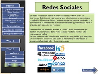 Internet
 ¿Qué es Internet?                     Redes Sociales
  ¿Cómo funciona
     Internet?
   ¿Cómo nace           Las redes sociales son formas de interacción social, definida como un
     Internet?          intercambio dinámico entre personas, grupos e instituciones en contextos de
 El impacto social de   complejidad. Un sistema abierto y en construcción permanente que involucra a
       Internet         conjuntos que se identifican en las mismas necesidades y problemáticas y que se
                        organizan para potenciar sus recursos.
  Características
Ventajas de Internet    Los miembros son llamados “actores” o “nodos” en las publicaciones que
                        detallan el funcionamiento de las redes sociales, y se llama “aristas” a las
Principales servicios   relaciones entre ellos.
                        Las relaciones entre los miembros de las redes sociales pueden girar en torno a
                        un sinnúmero de situaciones tales como el intercambio de información o
  Web 1.0               simplemente la amistad o las relaciones amorosas.



  Web 2.0
      Webquest
          Wiki
         Blogs
    Redes Sociales

                                                                                           Continuar
 