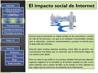 Internet              El impacto social de Internet
 ¿Qué es Internet?
  ¿Cómo funciona
     Internet?
   ¿Cómo nace
     Internet?
 El impacto social de
       Internet
  Características
Ventajas de Internet
Principales servicios
                        Internet esta produciendo un rápido cambio en las costumbres y modos
                        de vida de las personas, a la que se le atribuyen innumerables ventajas
  Web 1.0               para la educación, comercio, entretenimiento y porque no decirlo para
                        el desarrollo del individuo.

  Web 2.0               Internet tiene muchos aspectos positivos, entre ellos es permitir una
      Webquest          comunicación mas fluida, que va a permitir que la información llegue de
                        una manera mas rápida.
          Wiki
         Blogs          Pero no todo lo que brilla es oro porque también Internet esta dejando
                        aspectos negativos en la sociedad; ya el hombre empezó no solo a usar
    Redes Sociales
                        estos sistemas, sino a abusar de ellos, se ha creado un vicio, además no
                        hay ningún tipo de control en el contenido de la información.
 