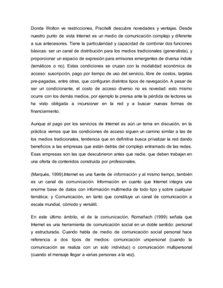Donde Wolton ve restricciones, Piscitelli descubre novedades y ventajas. Desde
nuestro punto de vista Internet es un medio de comunicación complejo y diferente
a sus antecesores. Tiene la particularidad y capacidad de combinar dos funciones
básicas: ser un canal de distribución para los medios tradicionales (generalista), y
proporcionar un espacio de expresión para emisores emergentes de diversa índole
(temáticos o no). Estas condiciones se cruzan con la modalidad económica de
acceso: suscripción, pago por tiempo de uso del servicio, libre de costos, tarjetas
pre-pagadas, entre otras, que configuran distintos tipos de navegación. A pesar de
ser un condicionante, el costo de acceso diverso no es novedad: esto mismo
ocurre con los demás medios, por ejemplo la prensa ante la pérdida de lectores se
ha visto obligada a incursionar en la red y a buscar nuevas formas de
financiamiento.
Aunque el pago por los servicios de Internet es aún un tema en discusión, en la
práctica vemos que las condiciones de acceso siguen un camino similar a las de
los medios tradicionales, tendencia que en definitiva busca privatizar la red dando
beneficios a las empresas que están detrás del complejo entramado de las redes.
Esas empresas son las que descubrieron antes que nadie, que deben trabajan en
una oferta de contenidos construida por profesionales.
(Marqués, 1999).Internet es una fuente de información y al mismo tiempo, también
es un canal de comunicación. Información en cuanto que Internet integra una
enorme base de datos con información multimedia de todo tipo y sobre cualquier
temática; y Comunicación, en tanto que constituye un canal de comunicación a
escala mundial, cómodo y versátil.
En este último ámbito, el de la comunicación, Romañach (1999) señala que
Internet es una herramienta de comunicación social en un doble sentido: personal
y estructurada. Cuando habla de medio de comunicación social personal hace
referencia a dos tipos de medios: comunicación unipersonal (cuando la
comunicación se realiza con un solo individuo) o comunicación multipersonal
(cuando el mensaje llegar a varias personas a la vez).
 