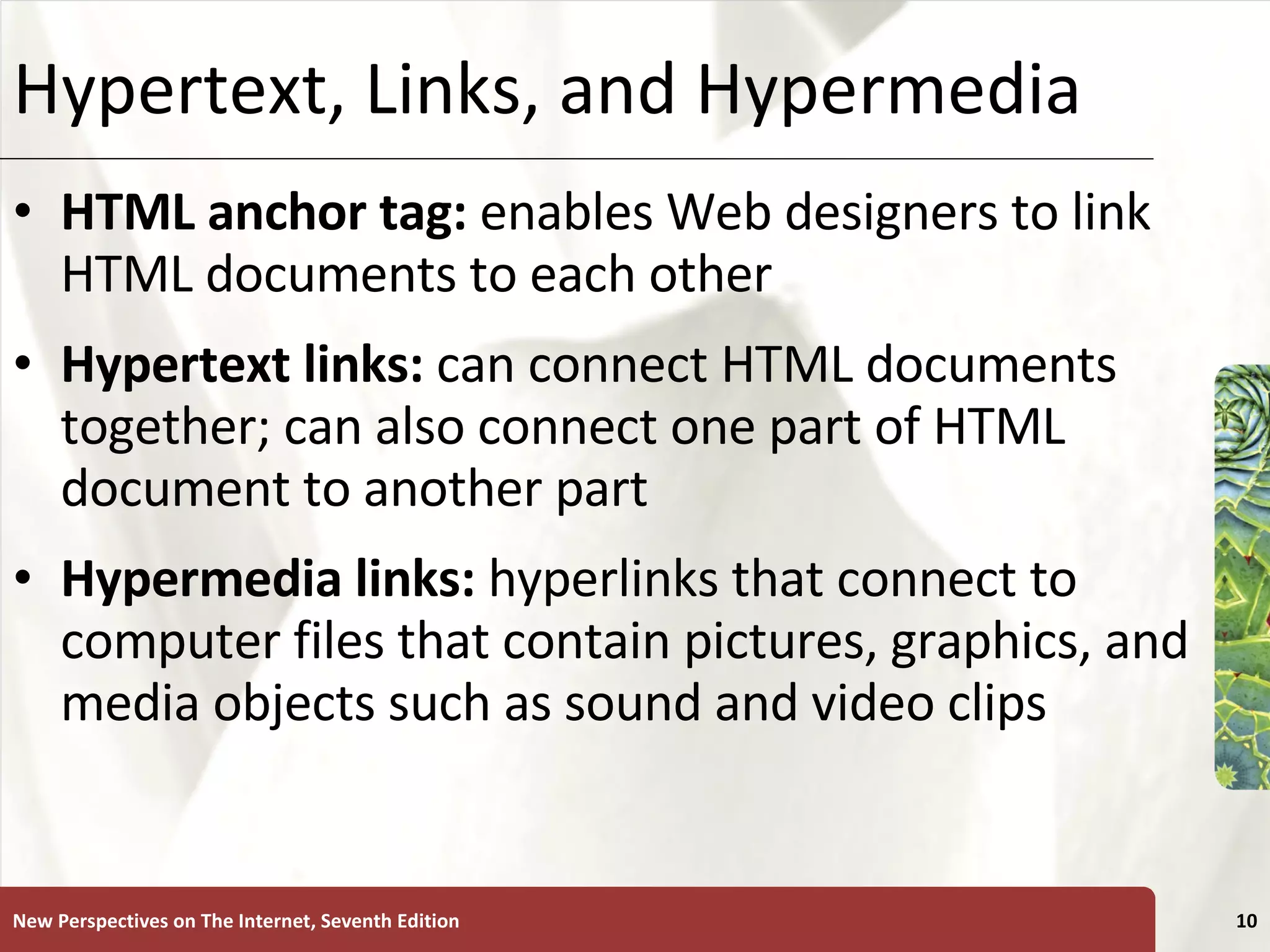 Hypertext, Links, and Hypermedia HTML anchor tag:  enables Web designers to link HTML documents to each other Hypertext links:   can connect HTML documents together; can also connect one part of HTML document to another part Hypermedia links:  hyperlinks that connect to computer files that contain pictures, graphics, and media objects such as sound and video clips New Perspectives on The Internet, Seventh Edition 