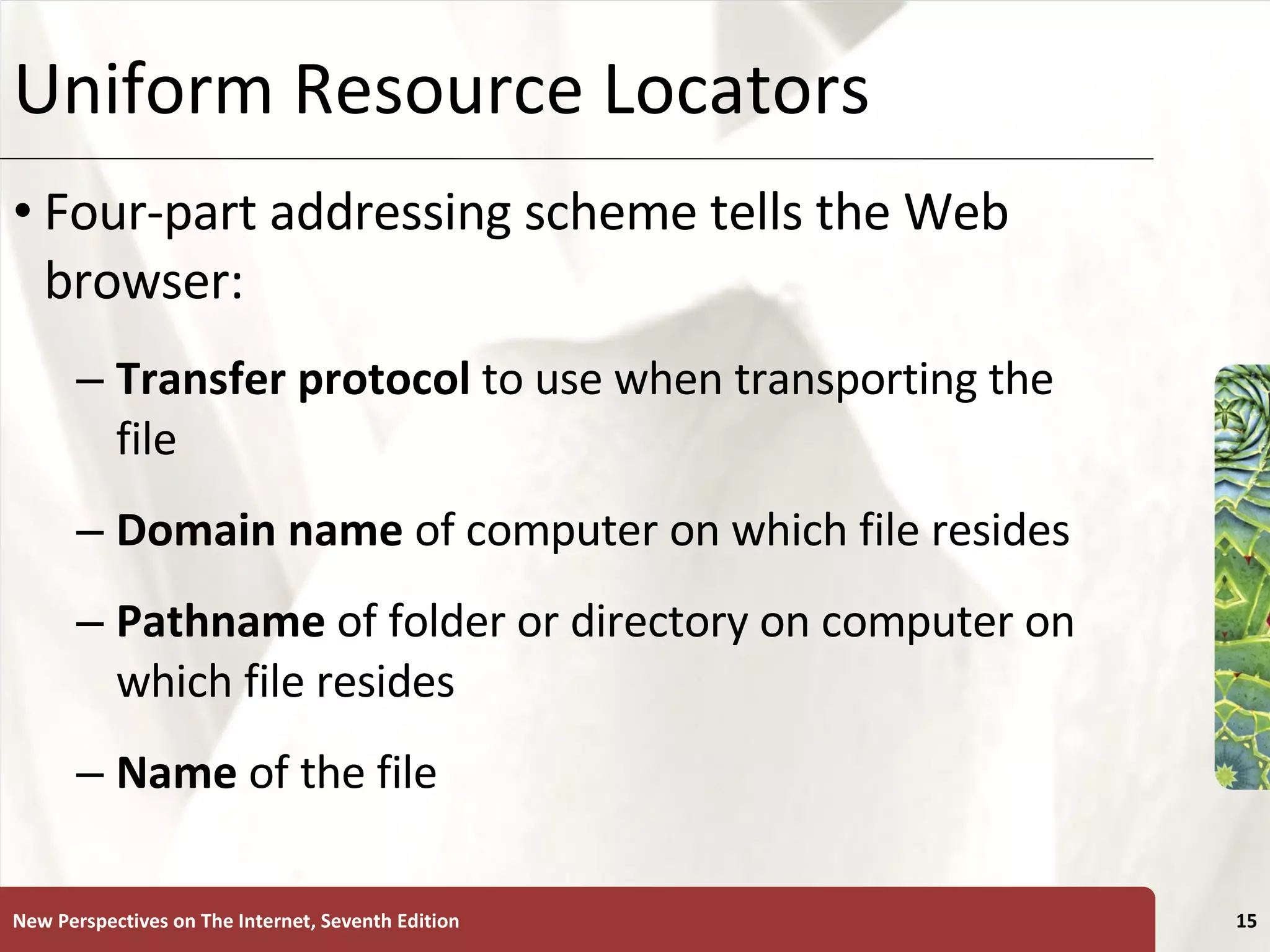 Uniform Resource Locators Four-part addressing scheme tells the Web browser: Transfer protocol  to use when transporting the file Domain name  of computer on which file resides Pathname  of folder or directory on computer on which file resides Name  of the file New Perspectives on The Internet, Seventh Edition 
