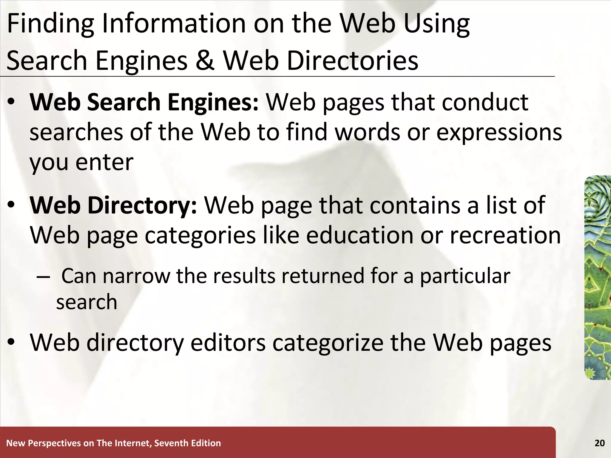 Finding Information on the Web Using Search Engines & Web Directories Web Search Engines:  Web pages that conduct searches of the Web to find words or expressions you enter Web Directory:  Web page that contains a list of Web page categories like education or recreation Can narrow the results returned for a particular search Web directory editors categorize the Web pages New Perspectives on The Internet, Seventh Edition 