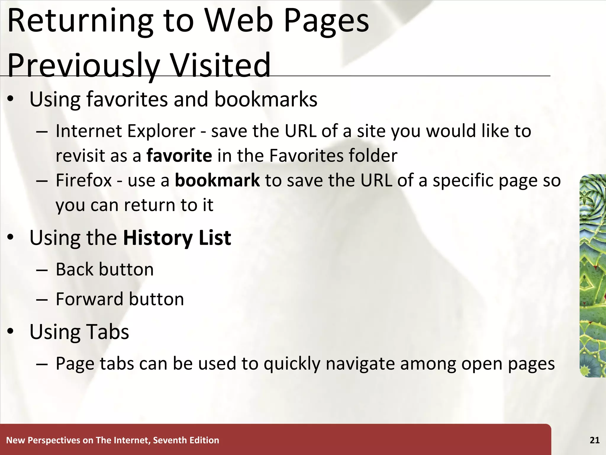 Returning to Web Pages Previously Visited Using favorites and bookmarks Internet Explorer - save the URL of a site you would like to revisit as a  favorite  in the Favorites folder Firefox - use a  bookmark  to save the URL of a specific page so you can return to it Using the  History List Back button Forward button Using Tabs Page tabs can be used to quickly navigate among open pages New Perspectives on The Internet, Seventh Edition 