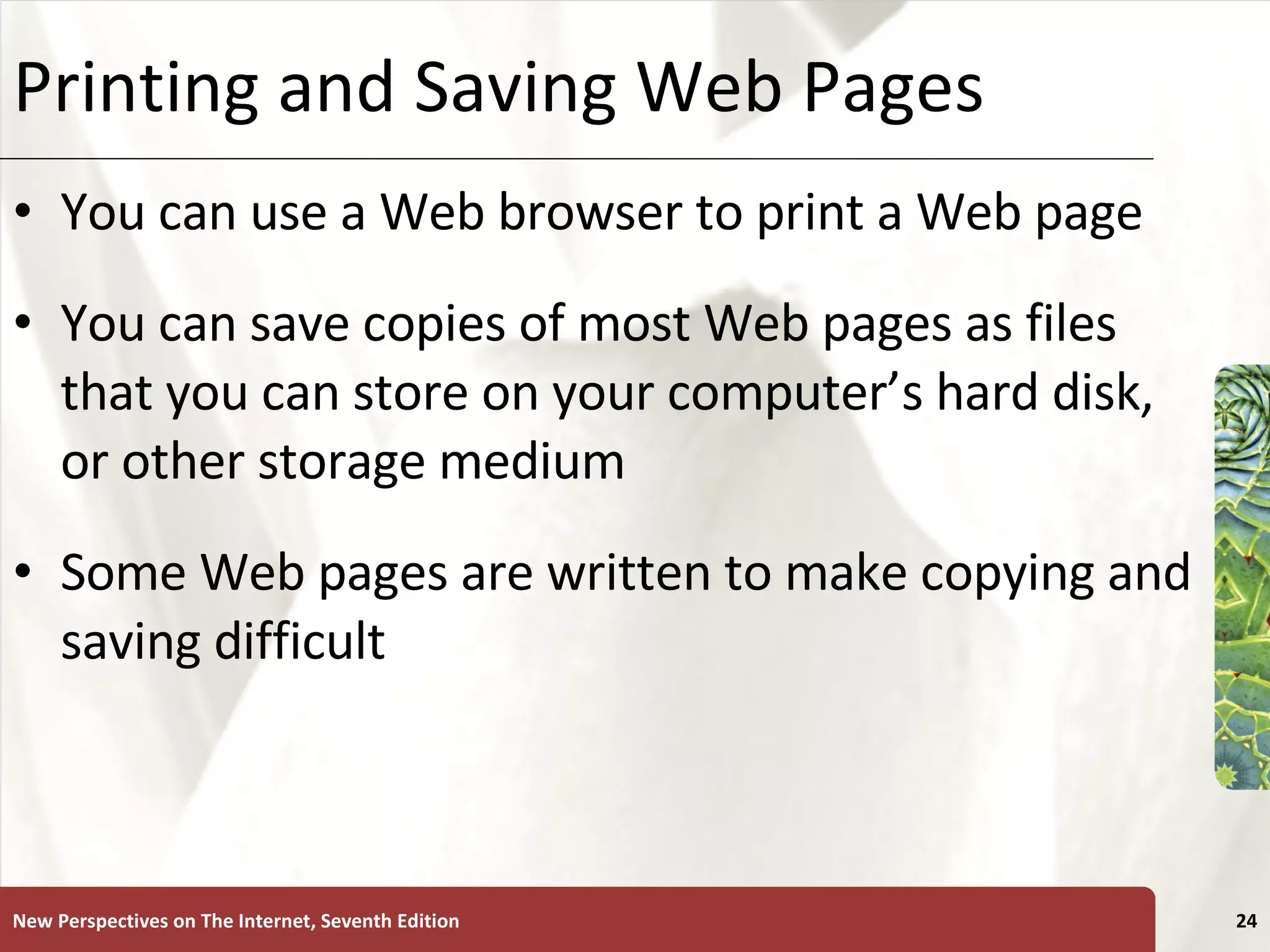 Printing and Saving Web Pages You can use a Web browser to print a Web page  You can save copies of most Web pages as files that you can store on your computer’s hard disk, or other storage medium Some Web pages are written to make copying and saving difficult New Perspectives on The Internet, Seventh Edition 