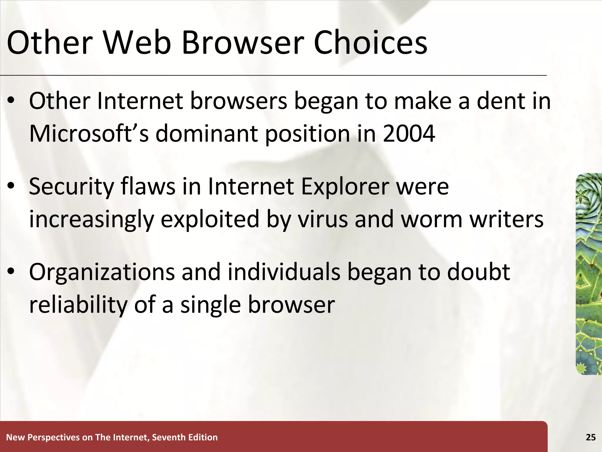 Other Web Browser Choices Other Internet browsers began to make a dent in Microsoft’s dominant position in 2004 Security flaws in Internet Explorer were increasingly exploited by virus and worm writers Organizations and individuals began to doubt reliability of a single browser New Perspectives on The Internet, Seventh Edition 