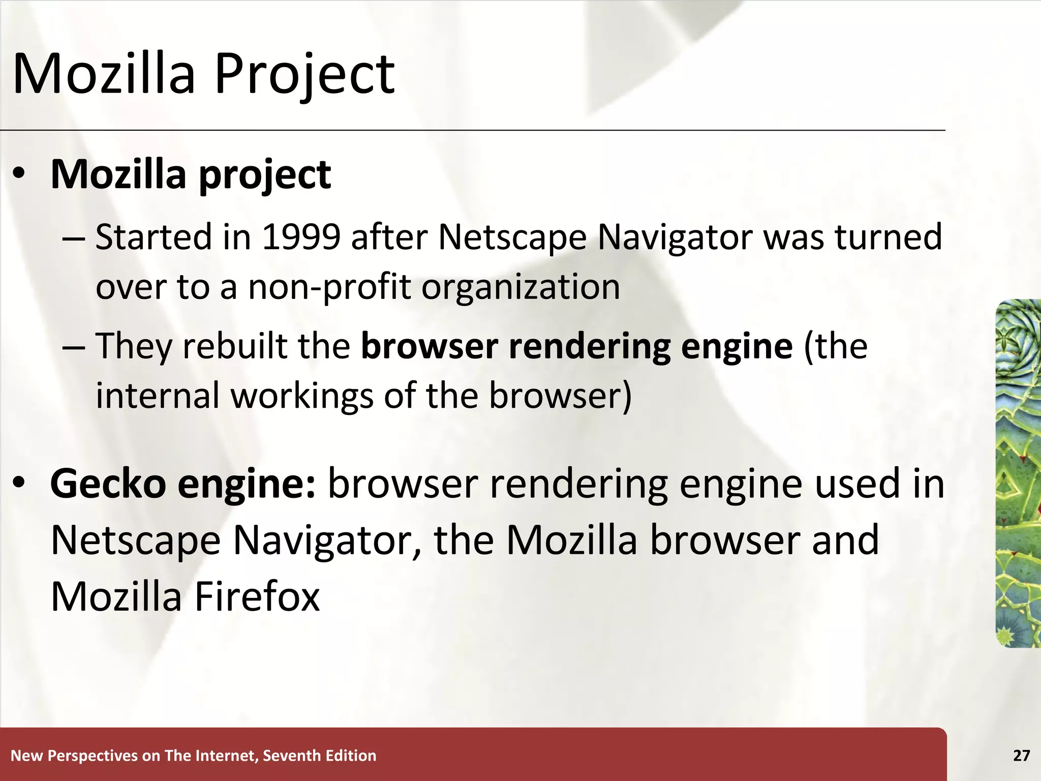 Mozilla Project Mozilla project   Started in 1999 after Netscape Navigator was turned over to a non-profit organization They rebuilt the  browser rendering engine  (the internal workings of the browser) Gecko engine:  browser rendering engine used in Netscape Navigator, the Mozilla browser and Mozilla Firefox New Perspectives on The Internet, Seventh Edition 