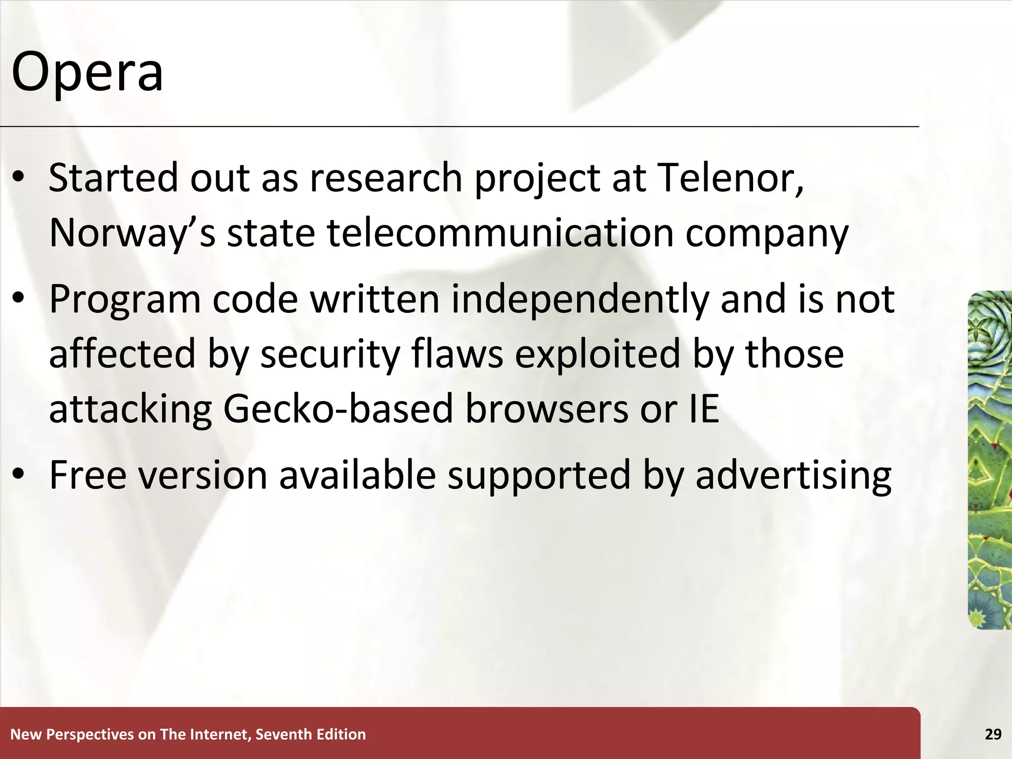 Opera  Started out as research project at Telenor, Norway’s state telecommunication company Program code written independently and is not affected by security flaws exploited by those attacking Gecko-based browsers or IE Free version available supported by advertising New Perspectives on The Internet, Seventh Edition 