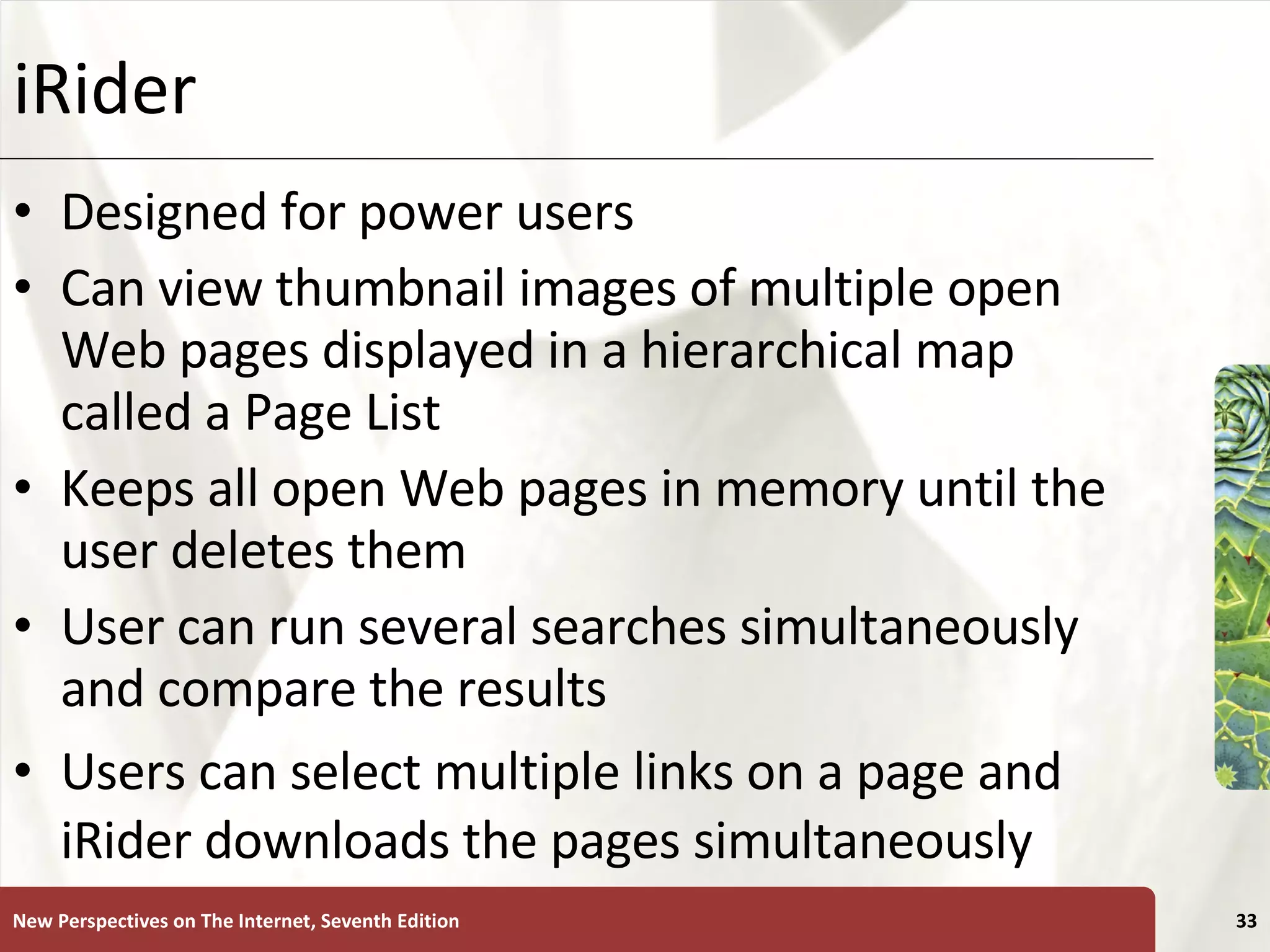 iRider Designed for power users Can view thumbnail images of multiple open Web pages displayed in a hierarchical map called a Page List Keeps all open Web pages in memory until the user deletes them User can run several searches simultaneously and compare the results Users can select multiple links on a page and iRider downloads the pages simultaneously New Perspectives on The Internet, Seventh Edition 