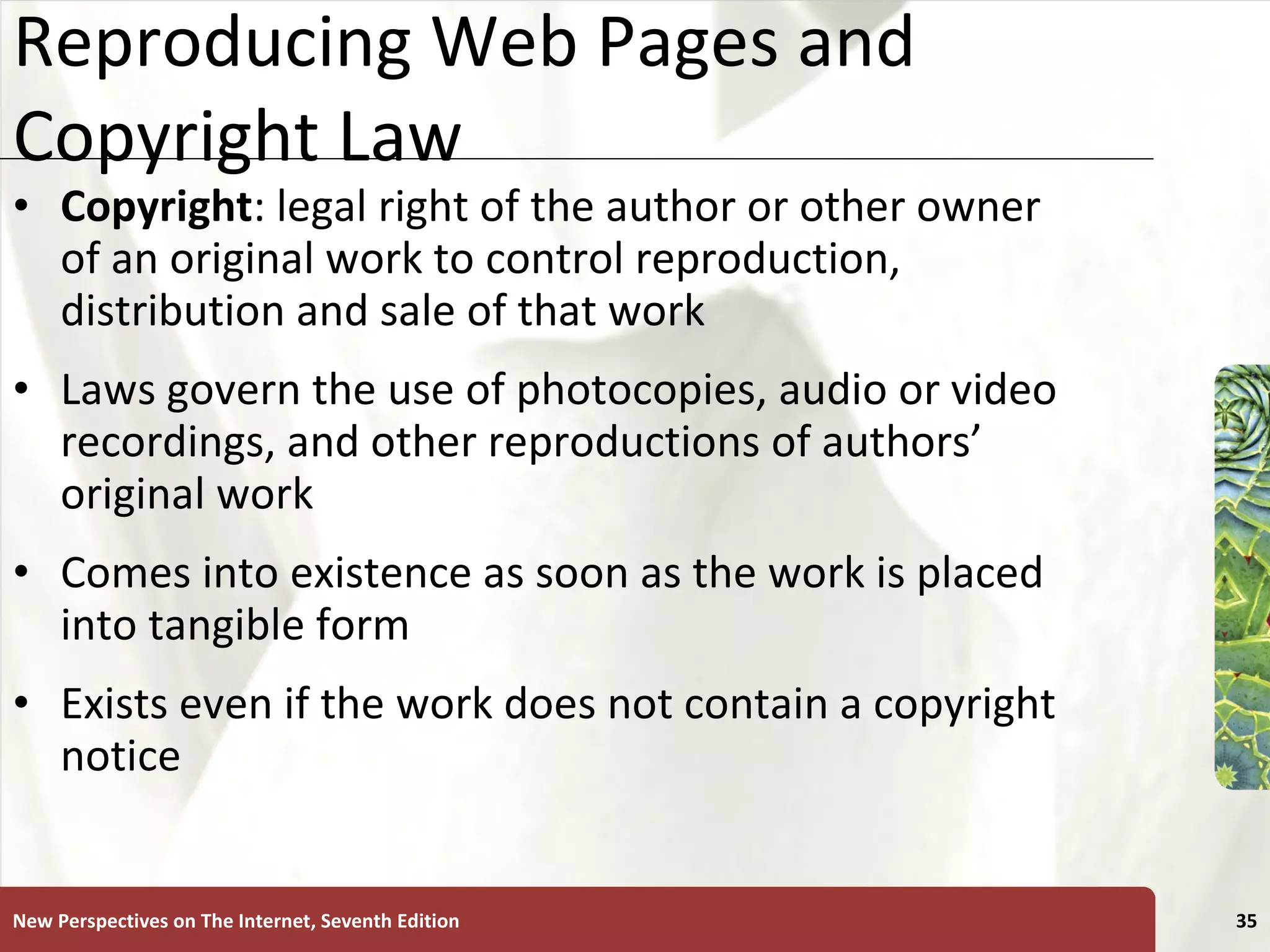 Reproducing Web Pages and Copyright Law Copyright : legal right of the author or other owner of an original work to control reproduction, distribution and sale of that work Laws govern the use of photocopies, audio or video recordings, and other reproductions of authors’ original work Comes into existence as soon as the work is placed into tangible form Exists even if the work does not contain a copyright notice New Perspectives on The Internet, Seventh Edition 