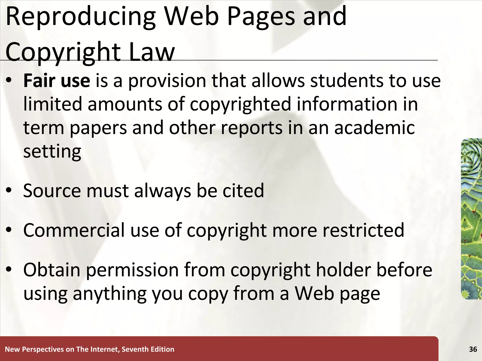 Reproducing Web Pages and Copyright Law Fair use  is a provision that allows students to use limited amounts of copyrighted information in term papers and other reports in an academic setting Source must always be cited Commercial use of copyright more restricted Obtain permission from copyright holder before using anything you copy from a Web page New Perspectives on The Internet, Seventh Edition 