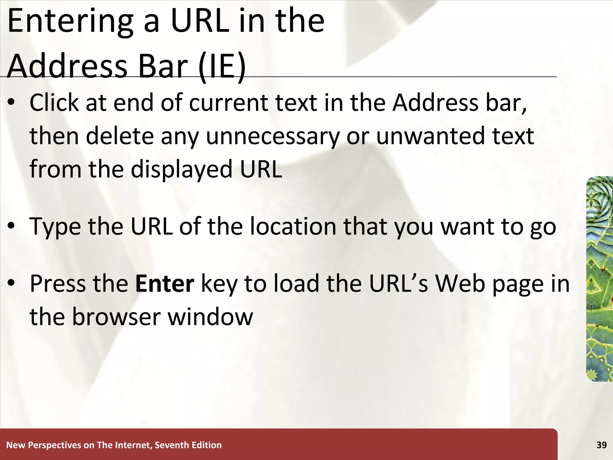 Entering a URL in the  Address Bar (IE) Click at end of current text in the Address bar, then delete any unnecessary or unwanted text from the displayed URL Type the URL of the location that you want to go Press the  Enter  key to load the URL’s Web page in the browser window New Perspectives on The Internet, Seventh Edition 