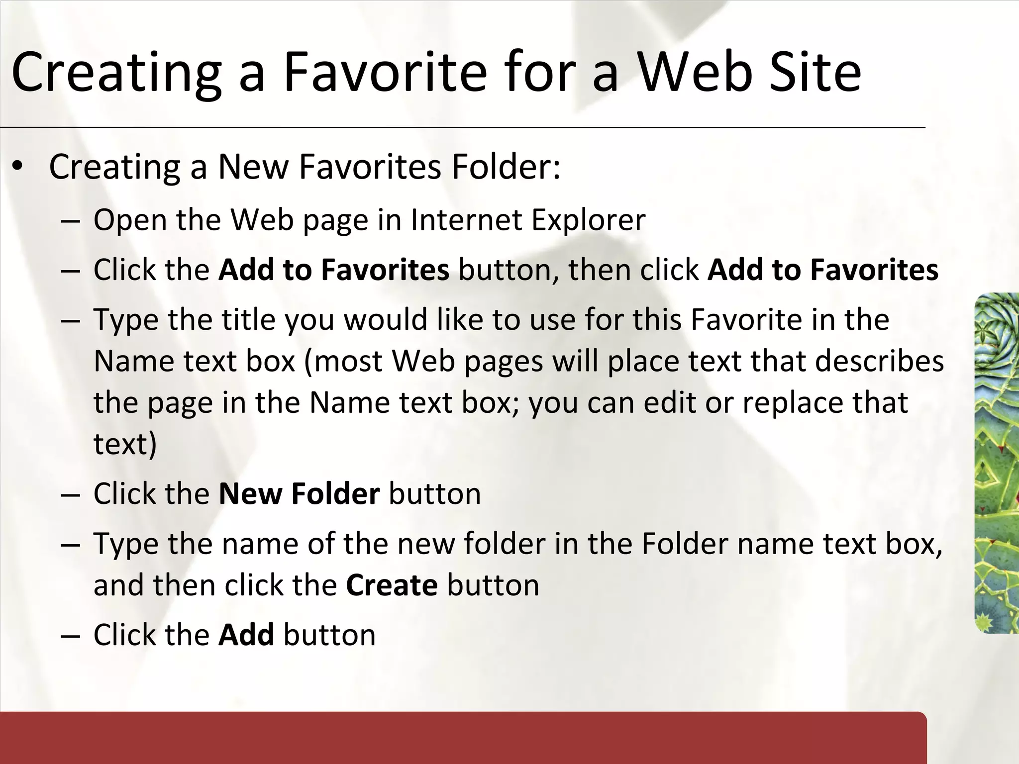 Creating a Favorite for a Web Site Creating a New Favorites Folder: Open the Web page in Internet Explorer Click the  Add to Favorites  button, then click  Add to Favorites Type the title you would like to use for this Favorite in the Name text box (most Web pages will place text that describes the page in the Name text box; you can edit or replace that text) Click the  New Folder  button Type the name of the new folder in the Folder name text box, and then click the  Create  button Click the  Add  button 