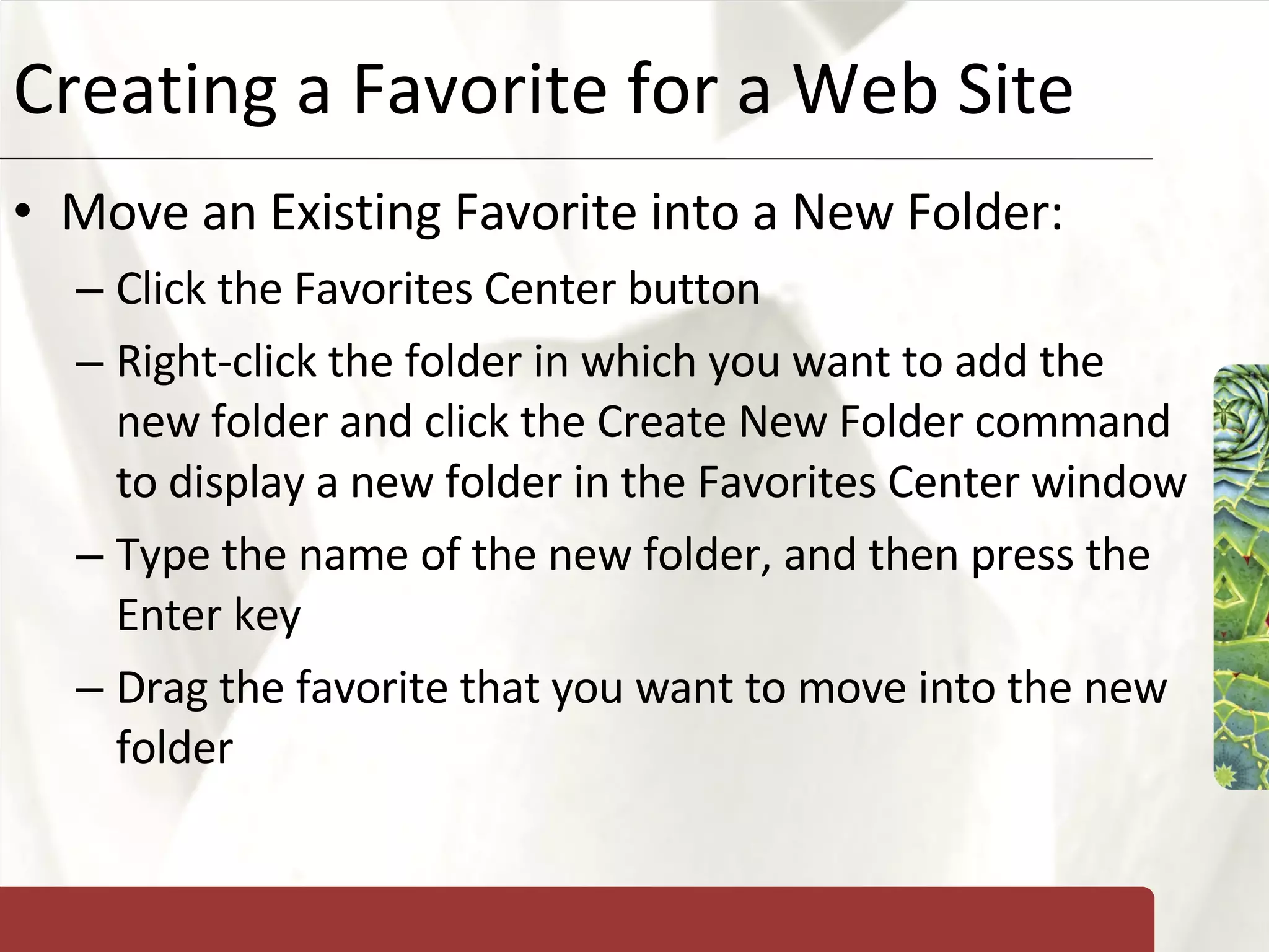 Creating a Favorite for a Web Site Move an Existing Favorite into a New Folder: Click the Favorites Center button Right-click the folder in which you want to add the new folder and click the Create New Folder command to display a new folder in the Favorites Center window Type the name of the new folder, and then press the Enter key Drag the favorite that you want to move into the new folder 