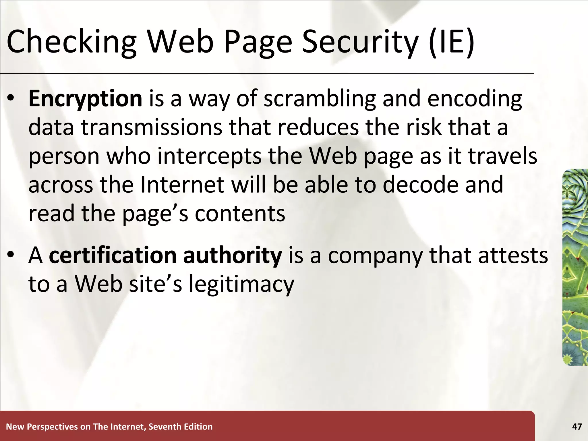 Checking Web Page Security (IE) Encryption  is a way of scrambling and encoding data transmissions that reduces the risk that a person who intercepts the Web page as it travels across the Internet will be able to decode and read the page’s contents A  certification authority  is a company that attests to a Web site’s legitimacy New Perspectives on The Internet, Seventh Edition 