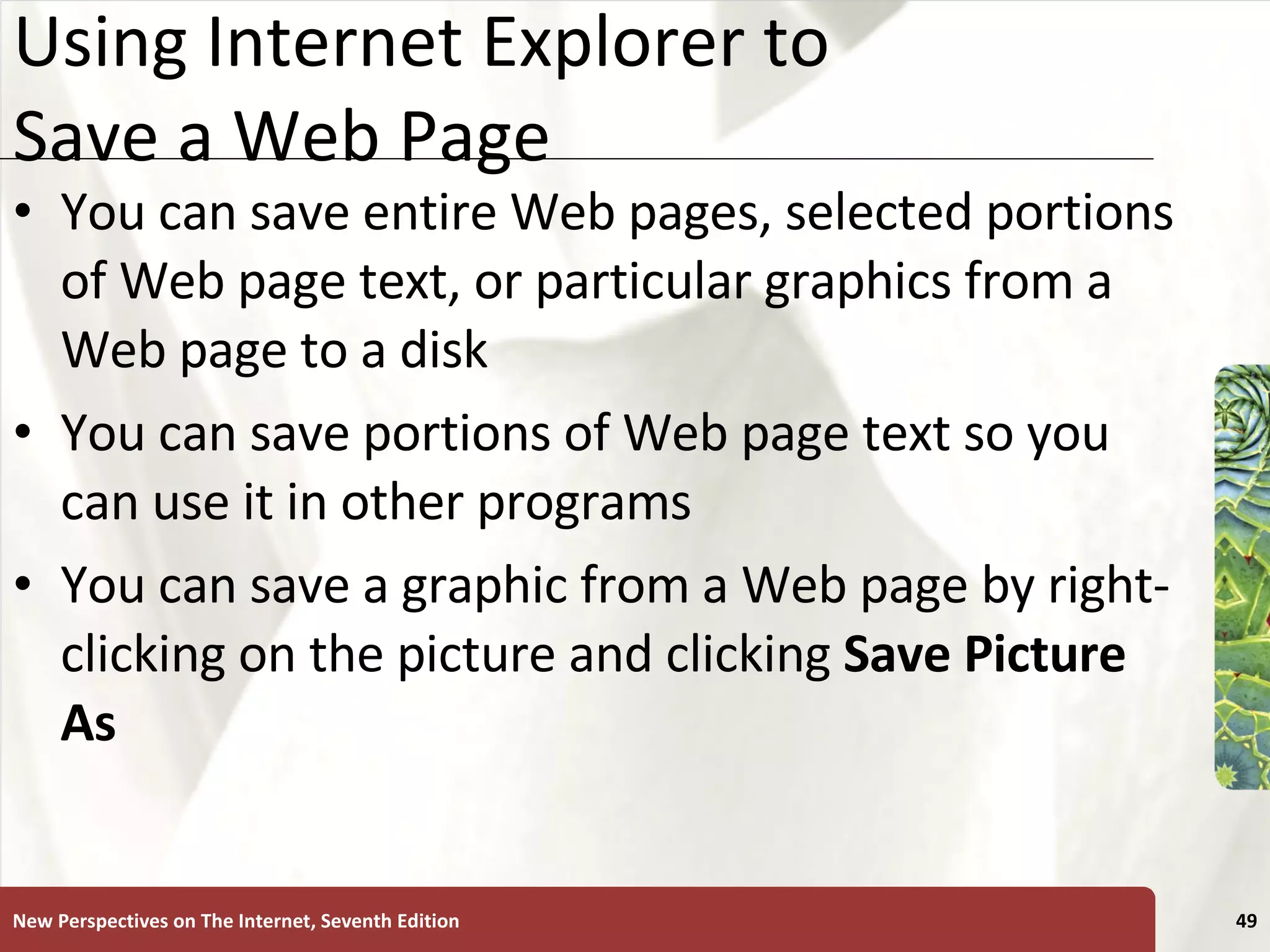 Using Internet Explorer to Save a Web Page You can save entire Web pages, selected portions of Web page text, or particular graphics from a Web page to a disk You can save portions of Web page text so you can use it in other programs You can save a graphic from a Web page by right-clicking on the picture and clicking  Save Picture As New Perspectives on The Internet, Seventh Edition 