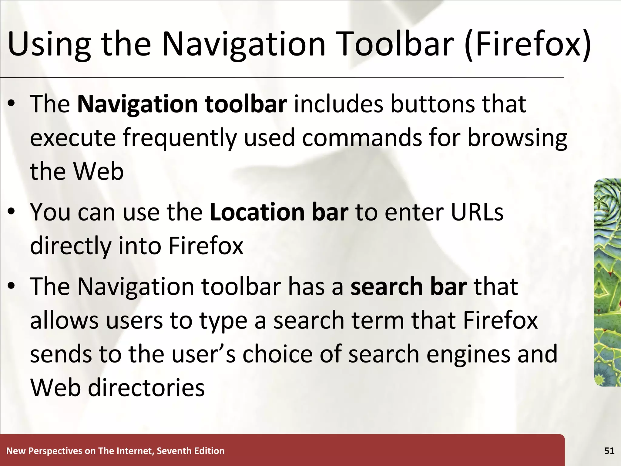Using the Navigation Toolbar (Firefox) The  Navigation toolbar  includes buttons that execute frequently used commands for browsing the Web You can use the  Location bar  to enter URLs directly into Firefox The Navigation toolbar has a  search bar  that allows users to type a search term that Firefox sends to the user’s choice of search engines and Web directories New Perspectives on The Internet, Seventh Edition 