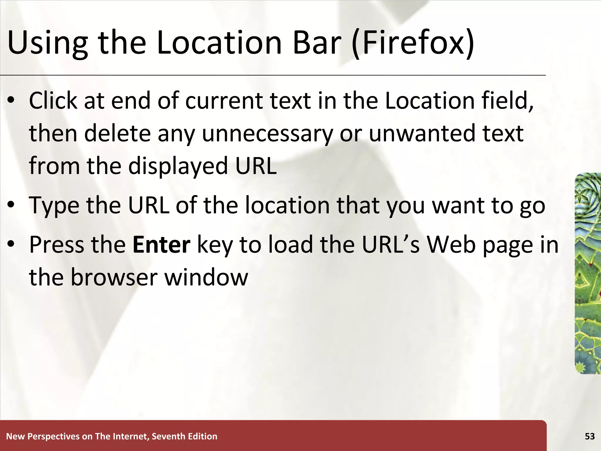 Using the Location Bar (Firefox) Click at end of current text in the Location field, then delete any unnecessary or unwanted text from the displayed URL Type the URL of the location that you want to go Press the  Enter  key to load the URL’s Web page in the browser window New Perspectives on The Internet, Seventh Edition 