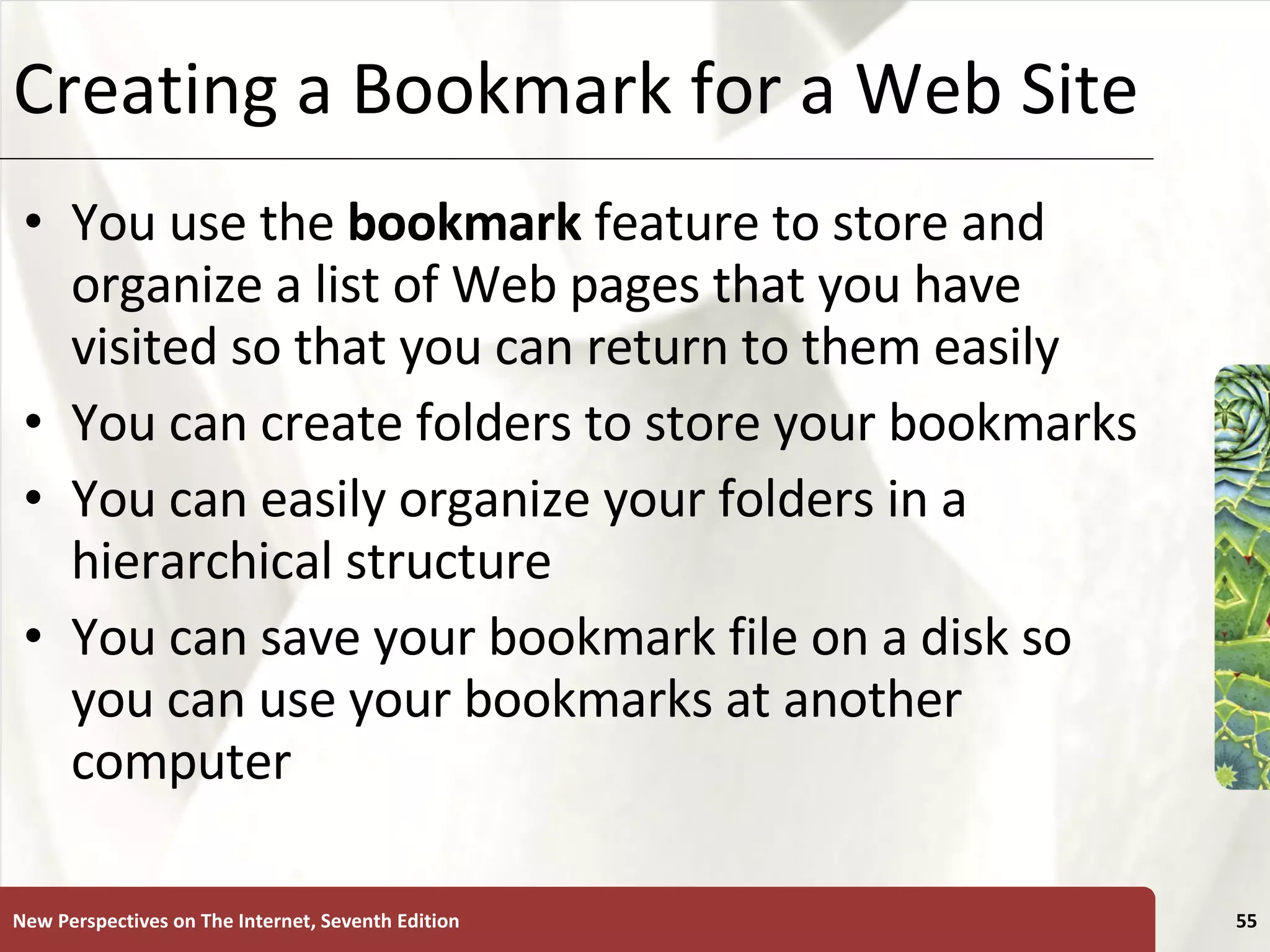 Creating a Bookmark for a Web Site You use the  bookmark  feature to store and organize a list of Web pages that you have visited so that you can return to them easily You can create folders to store your bookmarks You can easily organize your folders in a hierarchical structure You can save your bookmark file on a disk so you can use your bookmarks at another computer New Perspectives on The Internet, Seventh Edition 