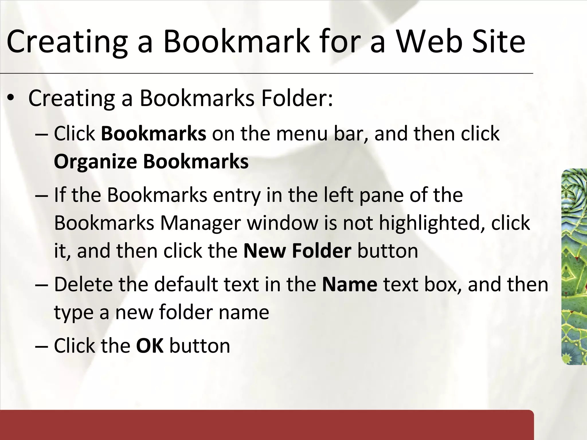 Creating a Bookmark for a Web Site Creating a Bookmarks Folder: Click  Bookmarks  on the menu bar, and then click  Organize Bookmarks If the Bookmarks entry in the left pane of the Bookmarks Manager window is not highlighted, click it, and then click the  New Folder  button Delete the default text in the  Name  text box, and then type a new folder name Click the  OK  button 