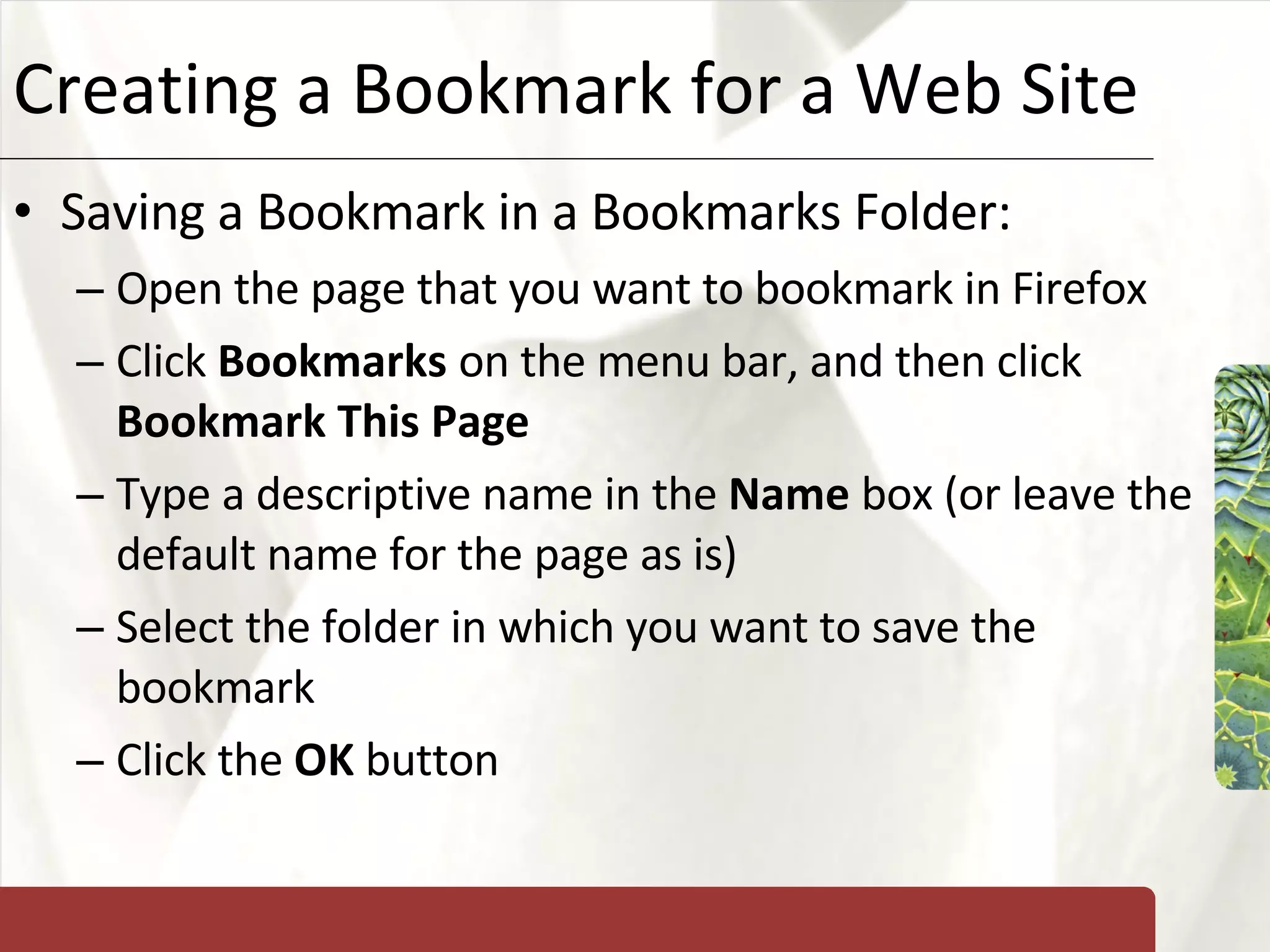 Creating a Bookmark for a Web Site Saving a Bookmark in a Bookmarks Folder: Open the page that you want to bookmark in Firefox Click  Bookmarks  on the menu bar, and then click  Bookmark This Page Type a descriptive name in the  Name  box (or leave the default name for the page as is) Select the folder in which you want to save the bookmark Click the  OK  button 