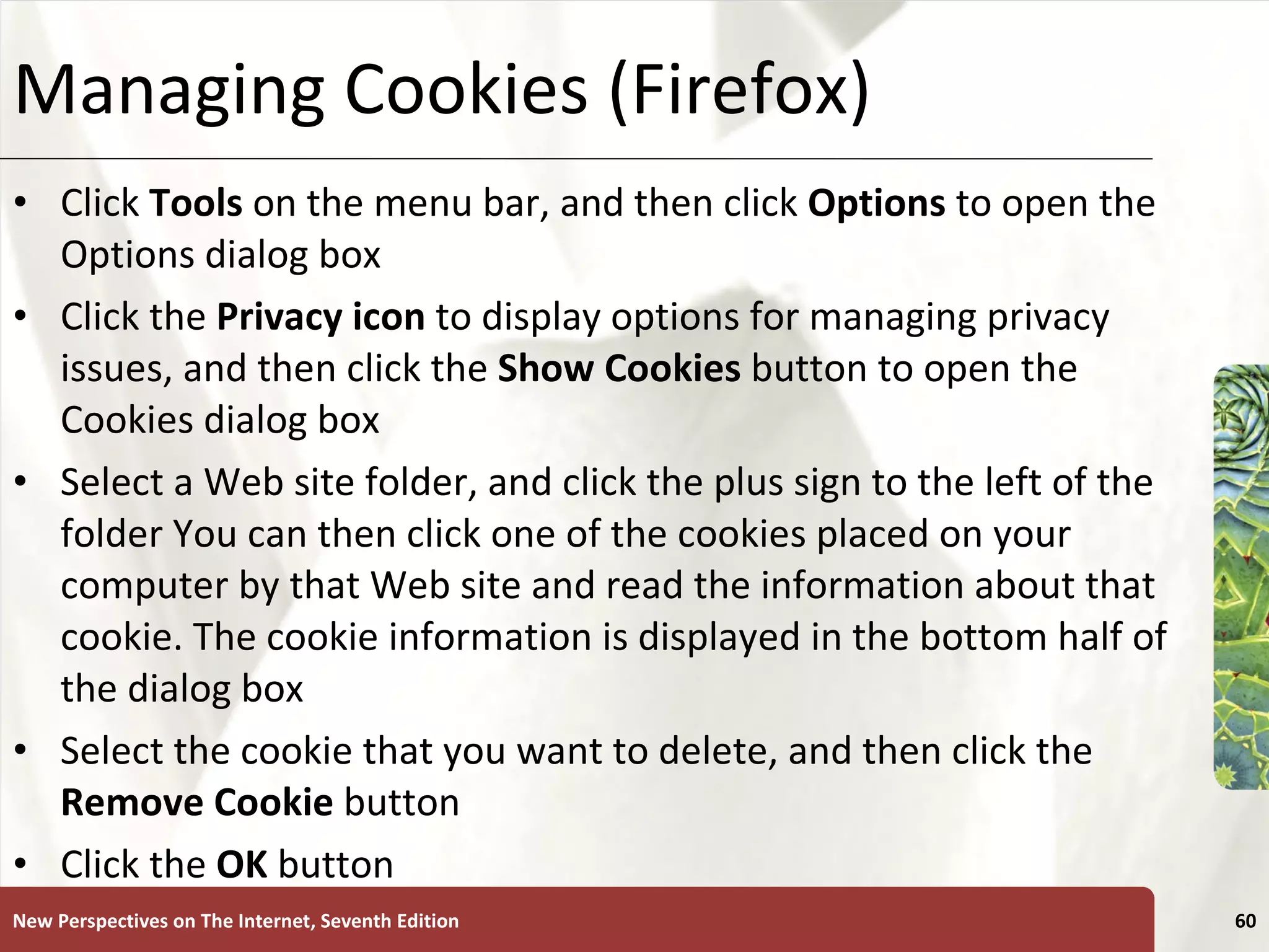 Managing Cookies (Firefox) Click  Tools  on the menu bar, and then click  Options  to open the Options dialog box Click the  Privacy icon  to display options for managing privacy issues, and then click the  Show Cookies  button to open the Cookies dialog box Select a Web site folder, and click the plus sign to the left of the folder You can then click one of the cookies placed on your computer by that Web site and read the information about that cookie. The cookie information is displayed in the bottom half of the dialog box Select the cookie that you want to delete, and then click the  Remove Cookie  button Click the  OK  button New Perspectives on The Internet, Seventh Edition 