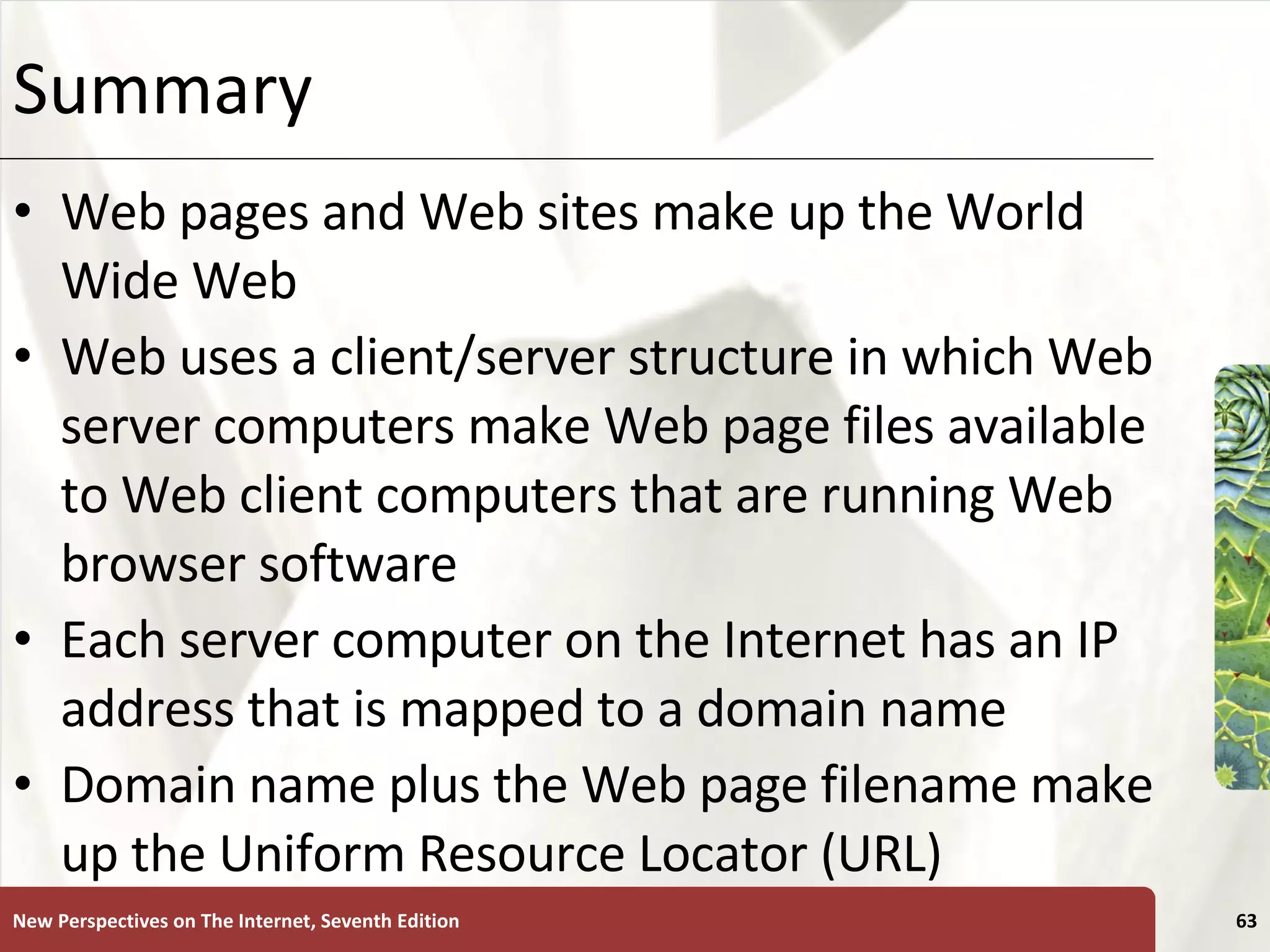 Summary Web pages and Web sites make up the World Wide Web Web uses a client/server structure in which Web server computers make Web page files available to Web client computers that are running Web browser software Each server computer on the Internet has an IP address that is mapped to a domain name Domain name plus the Web page filename make up the Uniform Resource Locator (URL) New Perspectives on The Internet, Seventh Edition 