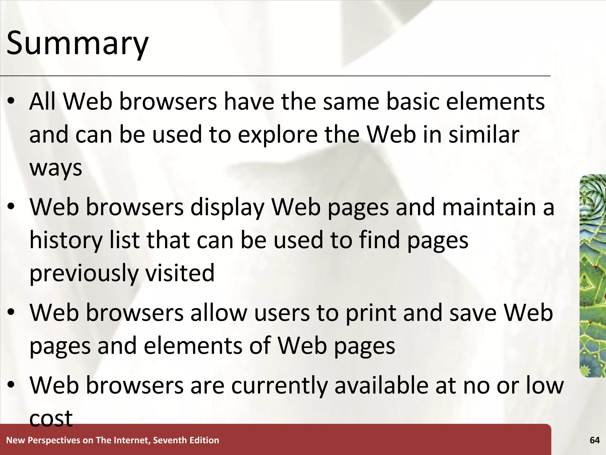 Summary All Web browsers have the same basic elements and can be used to explore the Web in similar ways Web browsers display Web pages and maintain a history list that can be used to find pages previously visited Web browsers allow users to print and save Web pages and elements of Web pages Web browsers are currently available at no or low cost New Perspectives on The Internet, Seventh Edition 