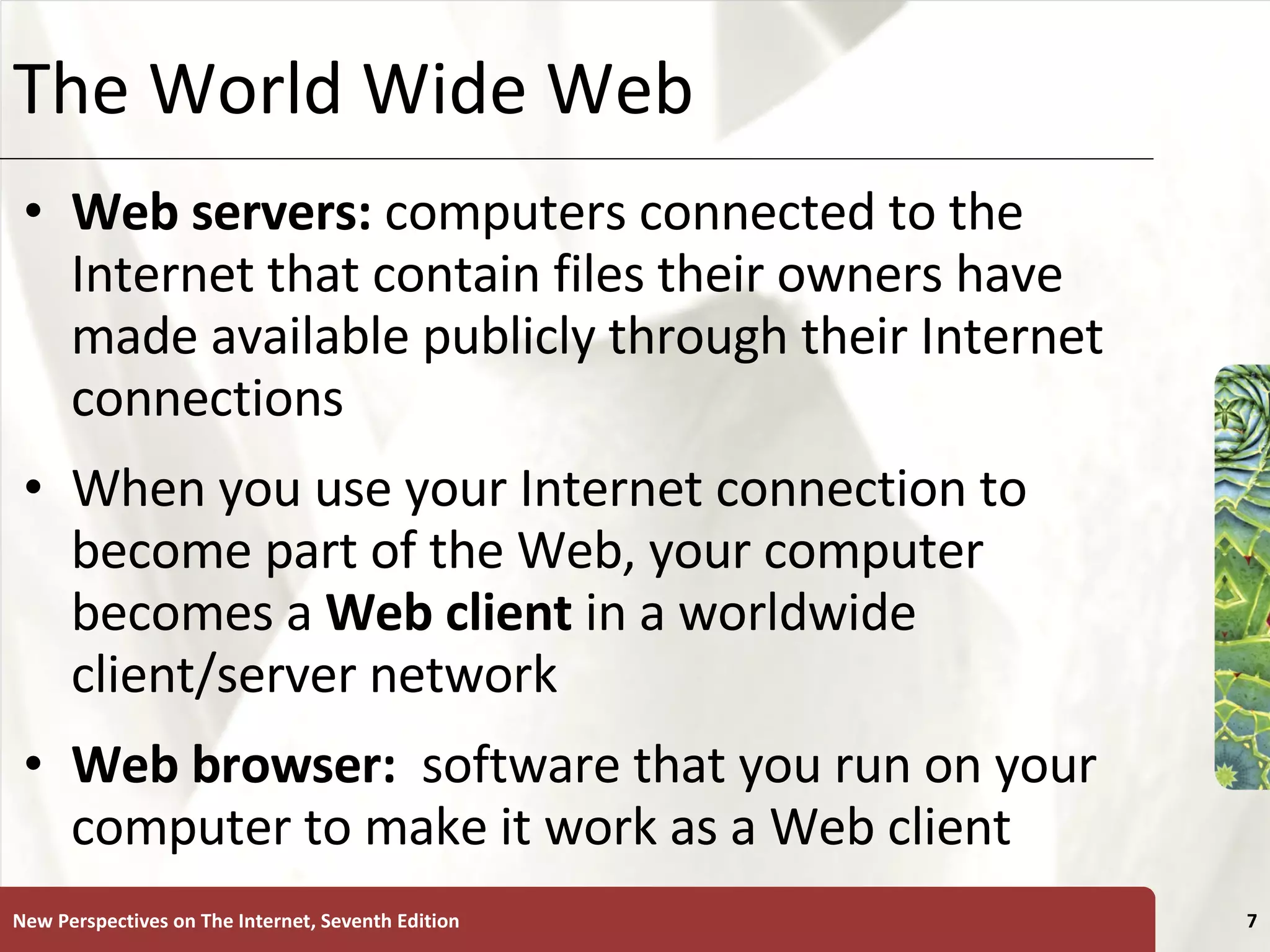 The World Wide Web Web servers:  computers connected to the Internet that contain files their owners have made available publicly through their Internet connections When you use your Internet connection to become part of the Web, your computer becomes a  Web   client  in a worldwide client/server network Web browser:   software that you run on your computer to make it work as a Web client New Perspectives on The Internet, Seventh Edition 