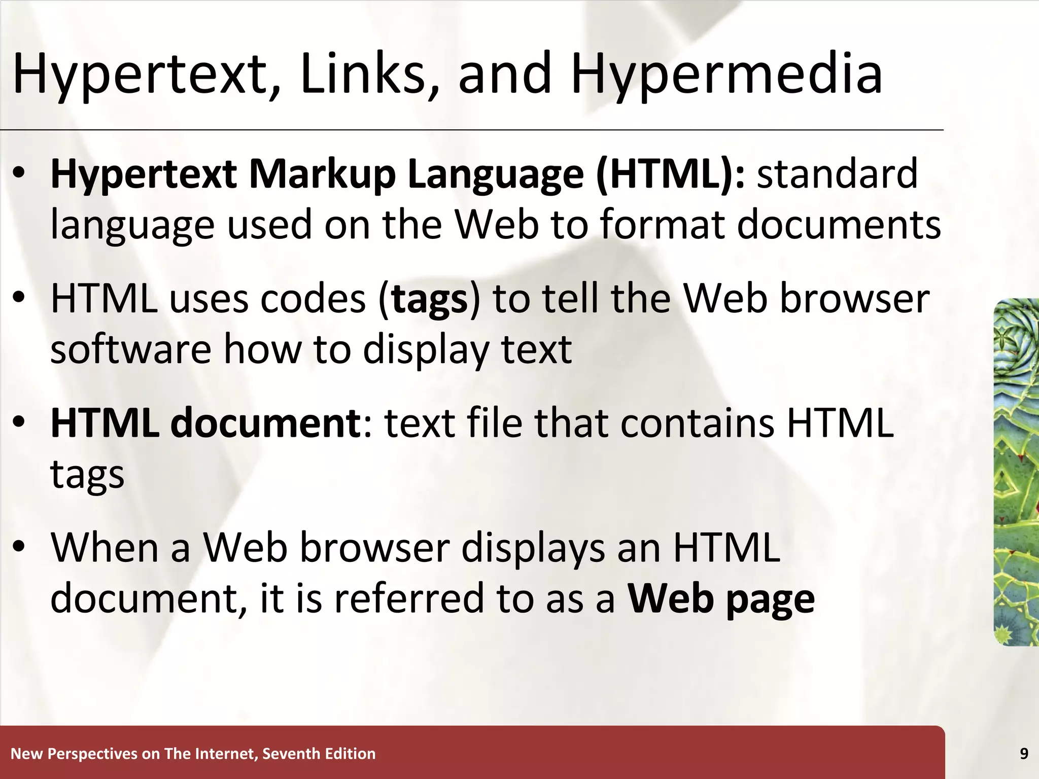 Hypertext, Links, and Hypermedia Hypertext Markup Language (HTML):   standard language used on the Web to format documents HTML uses codes ( tags ) to tell the Web browser software how to display text HTML document : text file that contains HTML tags When a Web browser displays an HTML document, it is referred to as a  Web   page New Perspectives on The Internet, Seventh Edition 