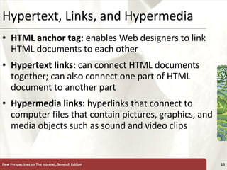 Hypertext, Links, and Hypermedia HTML anchor tag:  enables Web designers to link HTML documents to each other Hypertext links:   can connect HTML documents together; can also connect one part of HTML document to another part Hypermedia links:  hyperlinks that connect to computer files that contain pictures, graphics, and media objects such as sound and video clips New Perspectives on The Internet, Seventh Edition 