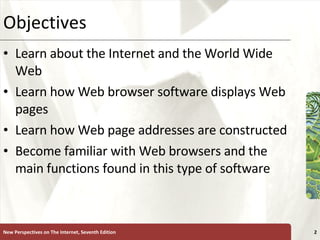 Objectives Learn about the Internet and the World Wide Web Learn how Web browser software displays Web pages Learn how Web page addresses are constructed Become familiar with Web browsers and the main functions found in this type of software New Perspectives on The Internet, Seventh Edition 
