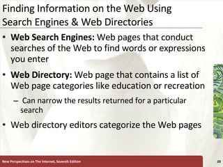 Finding Information on the Web Using Search Engines & Web Directories Web Search Engines:  Web pages that conduct searches of the Web to find words or expressions you enter Web Directory:  Web page that contains a list of Web page categories like education or recreation Can narrow the results returned for a particular search Web directory editors categorize the Web pages New Perspectives on The Internet, Seventh Edition 
