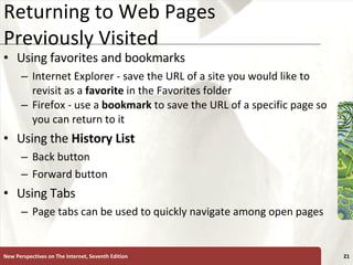 Returning to Web Pages Previously Visited Using favorites and bookmarks Internet Explorer - save the URL of a site you would like to revisit as a  favorite  in the Favorites folder Firefox - use a  bookmark  to save the URL of a specific page so you can return to it Using the  History List Back button Forward button Using Tabs Page tabs can be used to quickly navigate among open pages New Perspectives on The Internet, Seventh Edition 