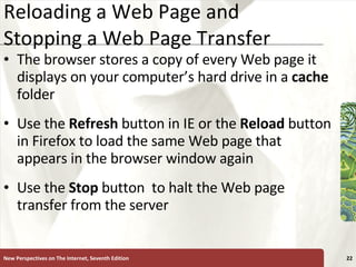 Reloading a Web Page and Stopping a Web Page Transfer The browser stores a copy of every Web page it displays on your computer’s hard drive in a  cache  folder Use the  Refresh  button in IE or the  Reload  button in Firefox to load the same Web page that appears in the browser window again Use the  Stop   button  to halt the Web page transfer from the server New Perspectives on The Internet, Seventh Edition 