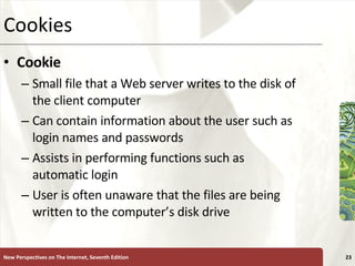 Cookies Cookie Small file that a Web server writes to the disk of the client computer Can contain information about the user such as login names and passwords Assists in performing functions such as automatic login User is often unaware that the files are being written to the computer’s disk drive New Perspectives on The Internet, Seventh Edition 