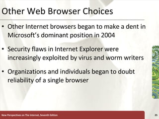 Other Web Browser Choices Other Internet browsers began to make a dent in Microsoft’s dominant position in 2004 Security flaws in Internet Explorer were increasingly exploited by virus and worm writers Organizations and individuals began to doubt reliability of a single browser New Perspectives on The Internet, Seventh Edition 