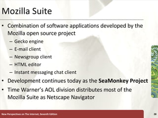 Mozilla Suite Combination of software applications developed by the Mozilla open source project Gecko engine E-mail client Newsgroup client HTML editor Instant messaging chat client Development continues today as the  SeaMonkey Project Time Warner’s AOL division distributes most of the Mozilla Suite as Netscape Navigator New Perspectives on The Internet, Seventh Edition 
