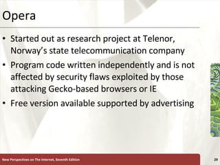 Opera  Started out as research project at Telenor, Norway’s state telecommunication company Program code written independently and is not affected by security flaws exploited by those attacking Gecko-based browsers or IE Free version available supported by advertising New Perspectives on The Internet, Seventh Edition 