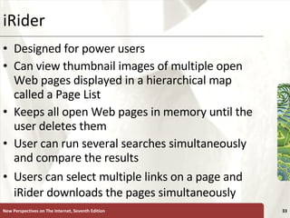 iRider Designed for power users Can view thumbnail images of multiple open Web pages displayed in a hierarchical map called a Page List Keeps all open Web pages in memory until the user deletes them User can run several searches simultaneously and compare the results Users can select multiple links on a page and iRider downloads the pages simultaneously New Perspectives on The Internet, Seventh Edition 