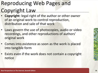 Reproducing Web Pages and Copyright Law Copyright : legal right of the author or other owner of an original work to control reproduction, distribution and sale of that work Laws govern the use of photocopies, audio or video recordings, and other reproductions of authors’ original work Comes into existence as soon as the work is placed into tangible form Exists even if the work does not contain a copyright notice New Perspectives on The Internet, Seventh Edition 