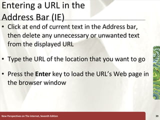 Entering a URL in the  Address Bar (IE) Click at end of current text in the Address bar, then delete any unnecessary or unwanted text from the displayed URL Type the URL of the location that you want to go Press the  Enter  key to load the URL’s Web page in the browser window New Perspectives on The Internet, Seventh Edition 