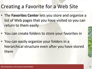 Creating a Favorite for a Web Site The  Favorites Center  lets you store and organize a list of Web pages that you have visited so you can return to them easily You can create folders to store your favorites in You can easily organize your folders in a hierarchical structure even after you have stored them New Perspectives on The Internet, Seventh Edition 